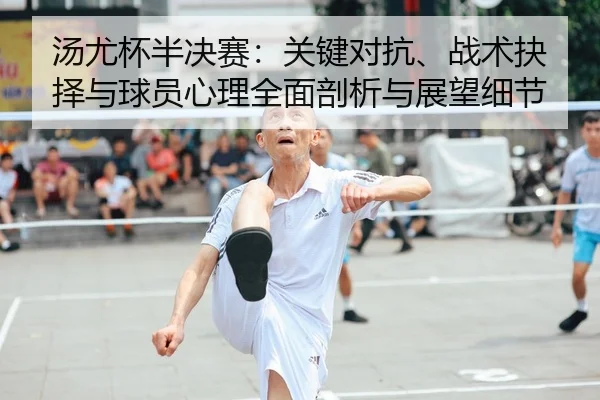 汤尤杯半决赛：关键对抗、战术抉择与球员心理全面剖析与展望细节
