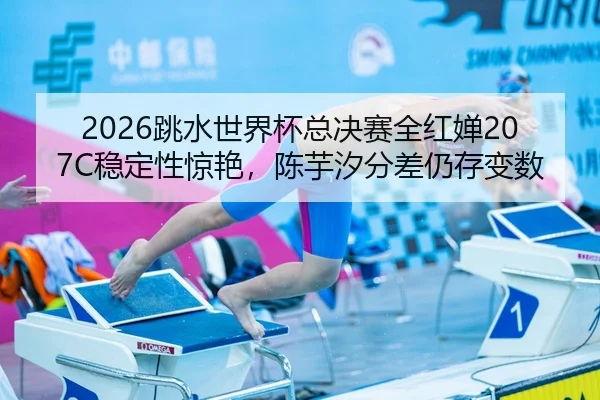 2026跳水世界杯总决赛全红婵207C稳定性惊艳，陈芋汐分差仍存变数