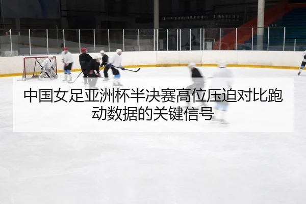 中国女足亚洲杯半决赛高位压迫对比跑动数据的关键信号 - leyu